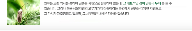 인류는 오랜 역사를 통하여 곤충을 자원으로 활용하여 왔는데, 그 대표적인 것이 양봉과 누에를 들 수 있습니다. 그러나 최근 생물자원의 고부가가치 창출이라는 측면에서 곤충은 다양한 자원으로 그 가치가 재조명되고 있으며, 그 세부적인 내용은 다음과 같습니다. 